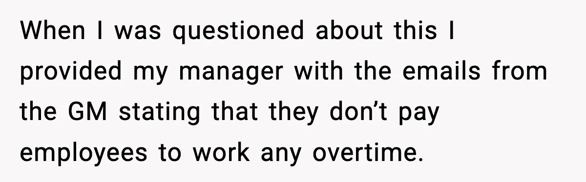 When I was questioned about this I provided my manager with the emails from the GM stating that they don’t pay employees to work any overtime.