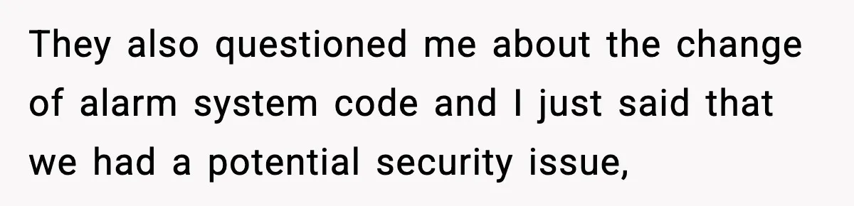 They also questioned me about the change of alarm system code and I just said that we had a potential security issue,