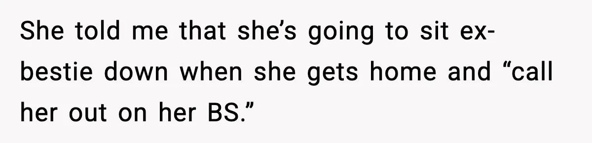 She told me that she’s going to sit ex-bestie down when she gets home and “call her out on her BS.”