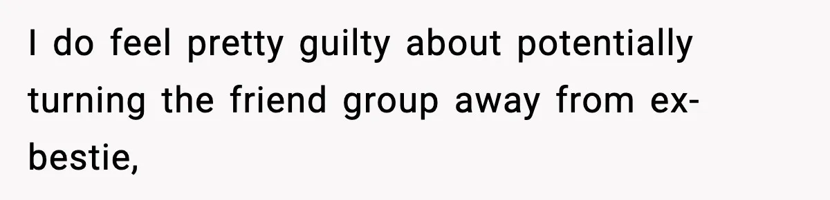 I do feel pretty guilty about potentially turning the friend group away from ex-bestie,