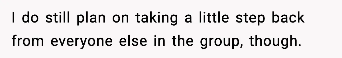 I do still plan on taking a little step back from everyone else in the group, though.