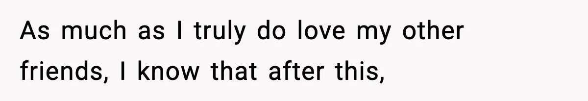 As much as I truly do love my other friends, I know that after this,