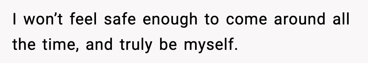 I won’t feel safe enough to come around all the time, and truly be myself.