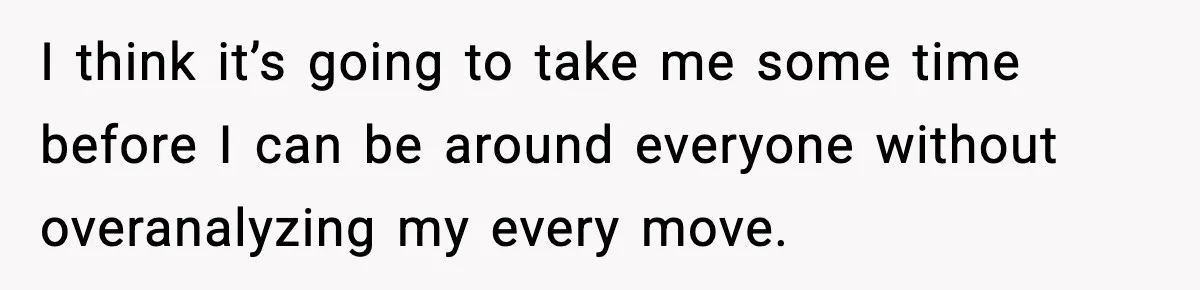 I think it’s going to take me some time before I can be around everyone without overanalyzing my every move.