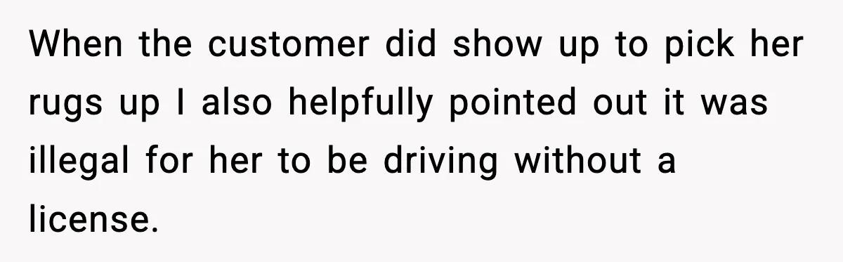 When the customer did show up to pick her rugs up I also helpfully pointed out it was illegal for her to be driving without a license.
