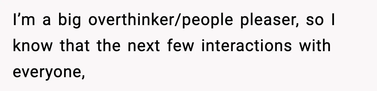 I’m a big overthinker/people pleaser, so I know that the next few interactions with everyone,