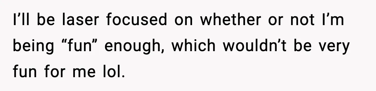 I’ll be laser focused on whether or not I’m being “fun” enough, which wouldn’t be very fun for me lol.