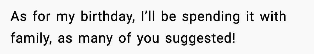 As for my birthday, I’ll be spending it with family, as many of you suggested!