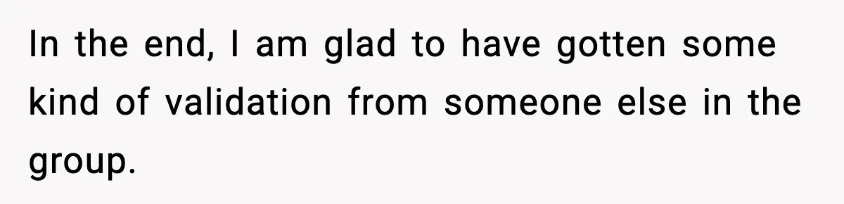 In the end, I am glad to have gotten some kind of validation from someone else in the group.