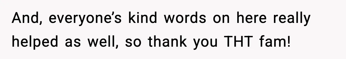 And, everyone’s kind words on here really helped as well, so thank you THT fam!