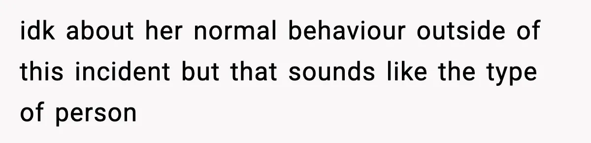 idk about her normal behaviour outside of this incident but that sounds like the type of person