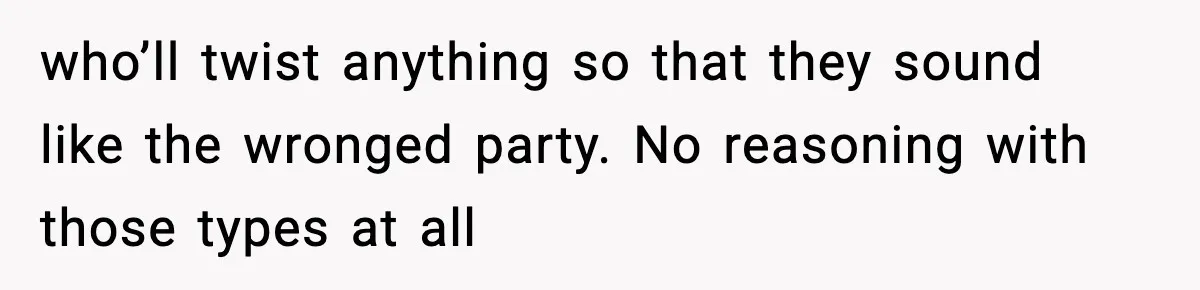 who’ll twist anything so that they sound like the wronged party. No reasoning with those types at all