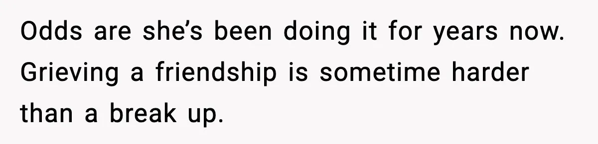 Odds are she’s been doing it for years now. Grieving a friendship is sometime harder than a break up.
