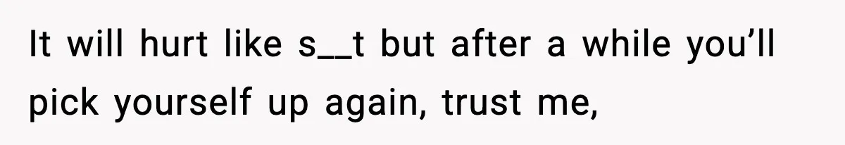 It will hurt like s__t but after a while you’ll pick yourself up again, trust me,