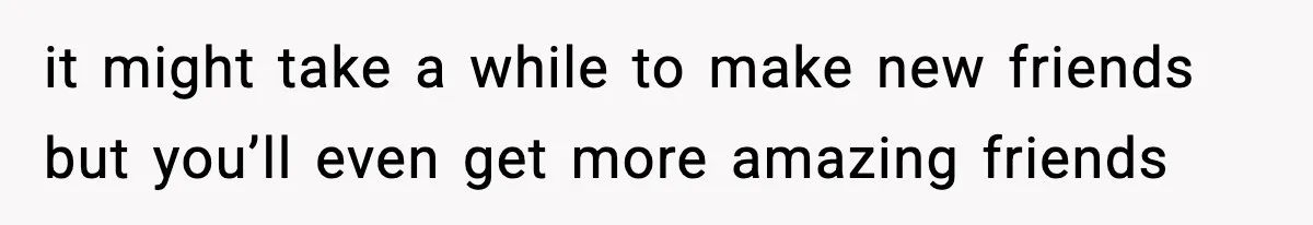 it might take a while to make new friends but you’ll even get more amazing friends
