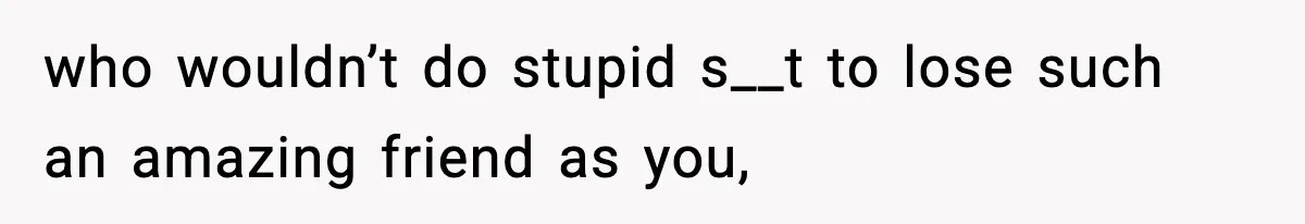 who wouldn’t do stupid s__t to lose such an amazing friend as you,