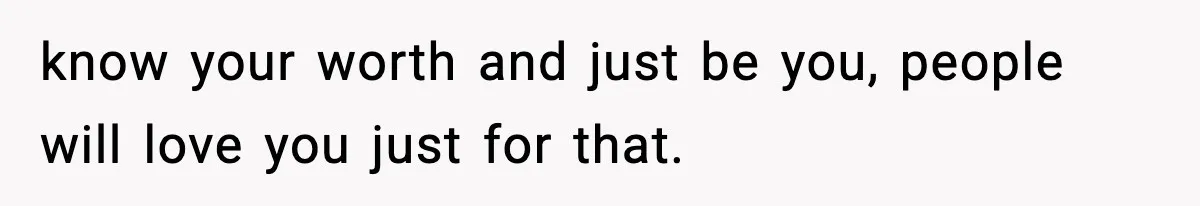 know your worth and just be you, people will love you just for that.