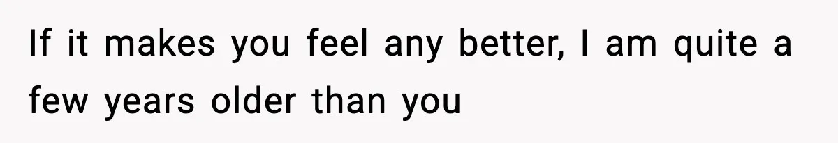 If it makes you feel any better, I am quite a few years older than you