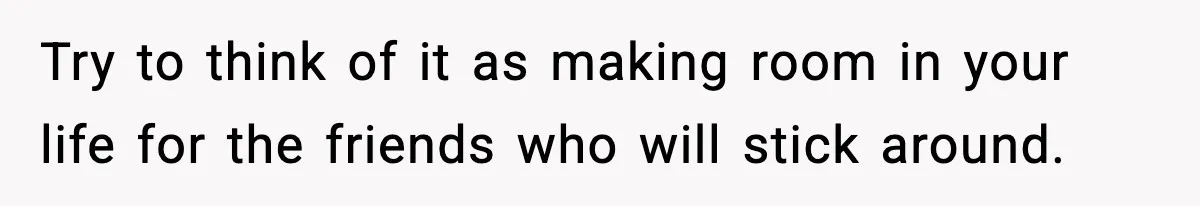 Try to think of it as making room in your life for the friends who will stick around.