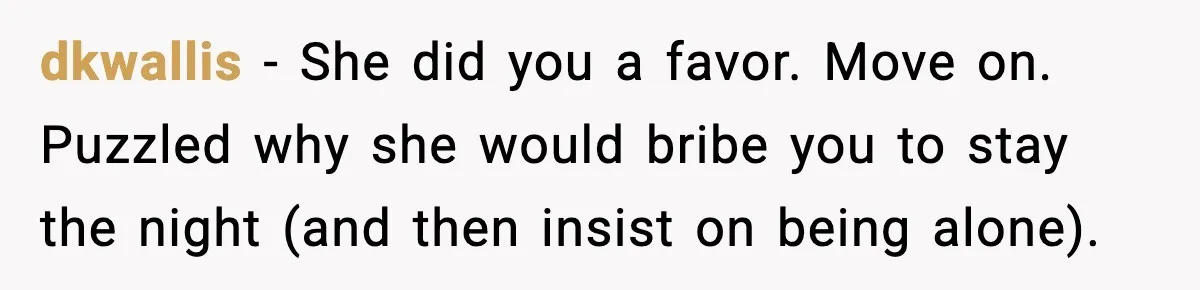 dkwallis − She did you a favor. Move on. Puzzled why she would bribe you to stay the night (and then insist on being alone).