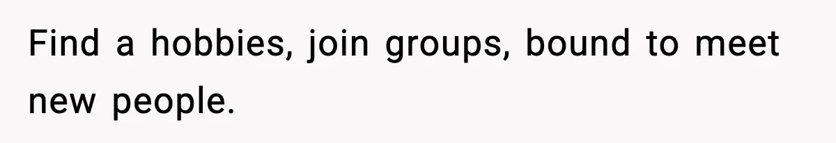 Find a hobbies, join groups, bound to meet new people.