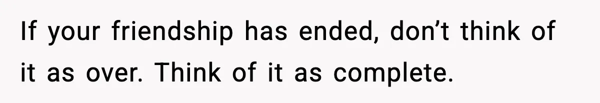 If your friendship has ended, don’t think of it as over. Think of it as complete.