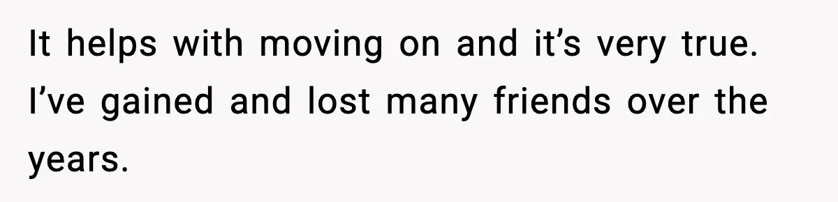 It helps with moving on and it’s very true. I’ve gained and lost many friends over the years.