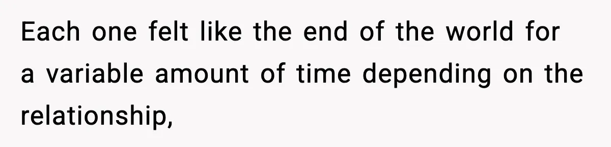 Each one felt like the end of the world for a variable amount of time depending on the relationship,