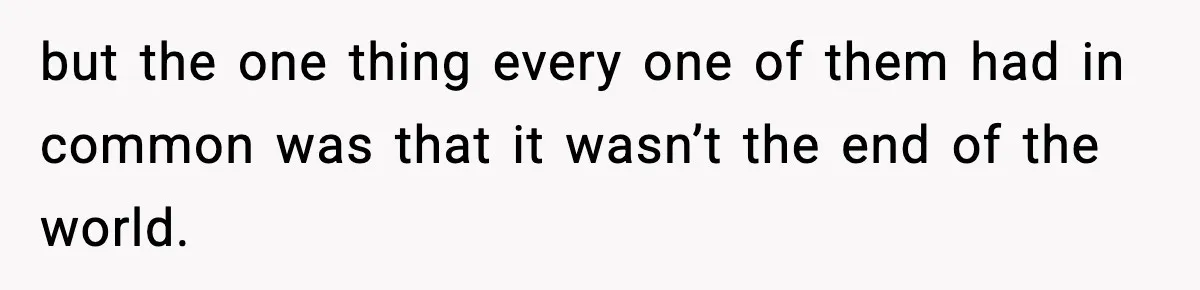 but the one thing every one of them had in common was that it wasn’t the end of the world.