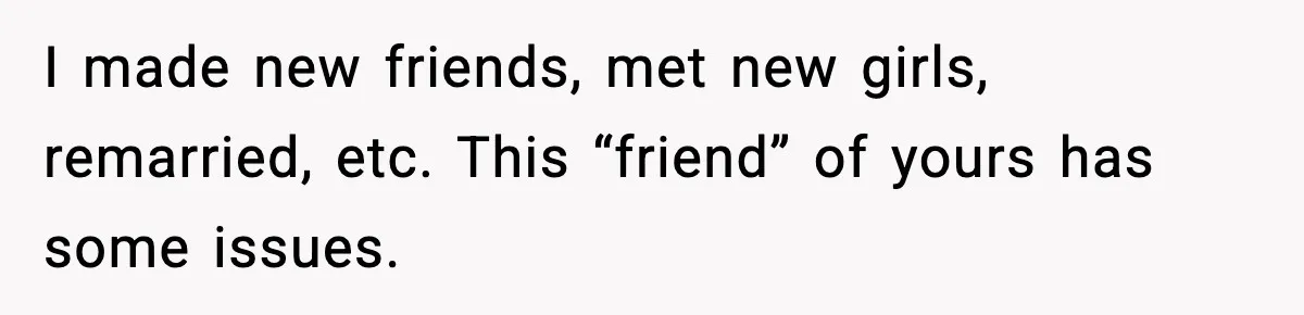 I made new friends, met new girls, remarried, etc. This “friend” of yours has some issues.
