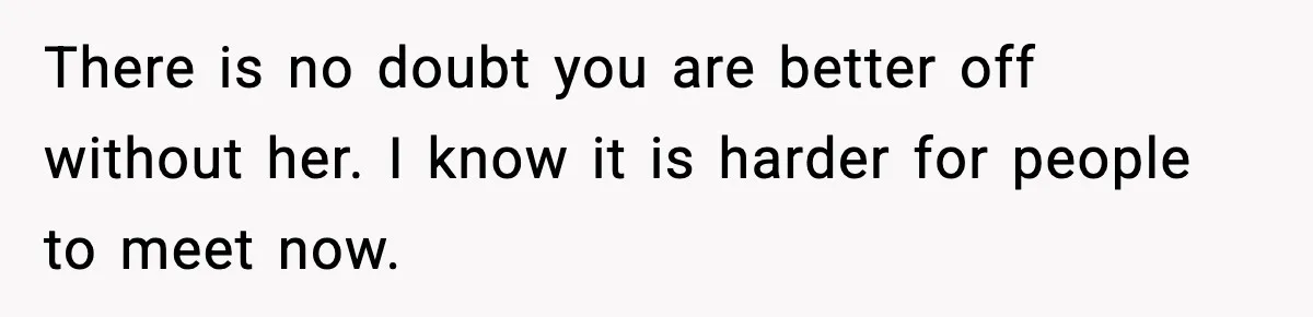 There is no doubt you are better off without her. I know it is harder for people to meet now.