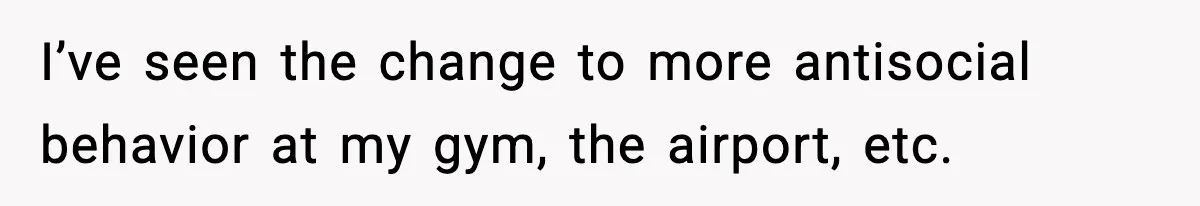 I’ve seen the change to more antisocial behavior at my gym, the airport, etc.