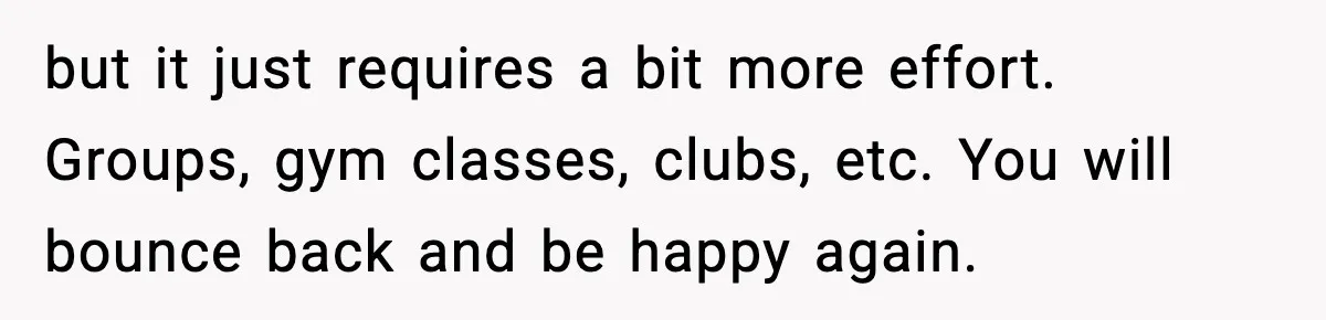 but it just requires a bit more effort. Groups, gym classes, clubs, etc. You will bounce back and be happy again.