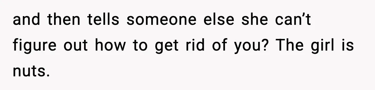 and then tells someone else she can’t figure out how to get rid of you? The girl is nuts.