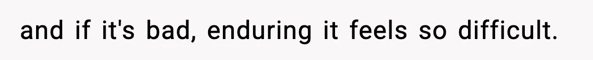 and if it's bad, enduring it feels so difficult.