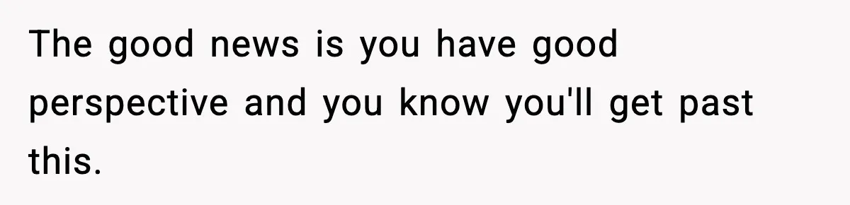 The good news is you have good perspective and you know you'll get past this.