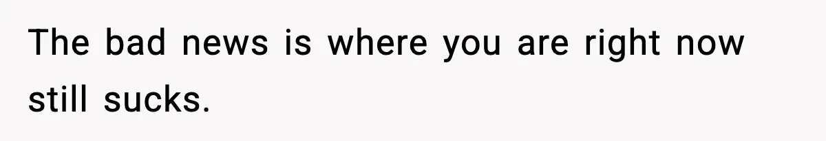 The bad news is where you are right now still sucks.