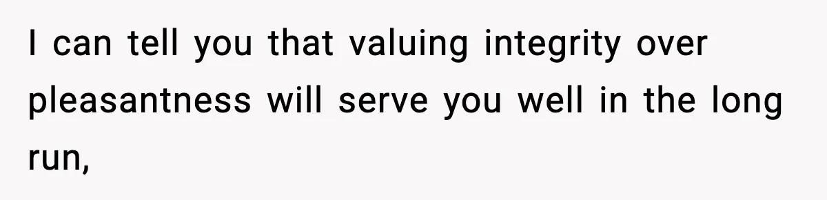 I can tell you that valuing integrity over pleasantness will serve you well in the long run,