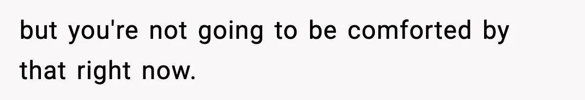 but you're not going to be comforted by that right now.