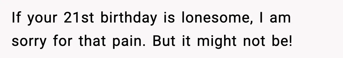 If your 21st birthday is lonesome, I am sorry for that pain. But it might not be!