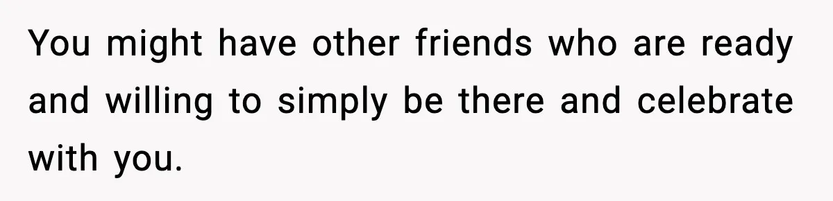 You might have other friends who are ready and willing to simply be there and celebrate with you.