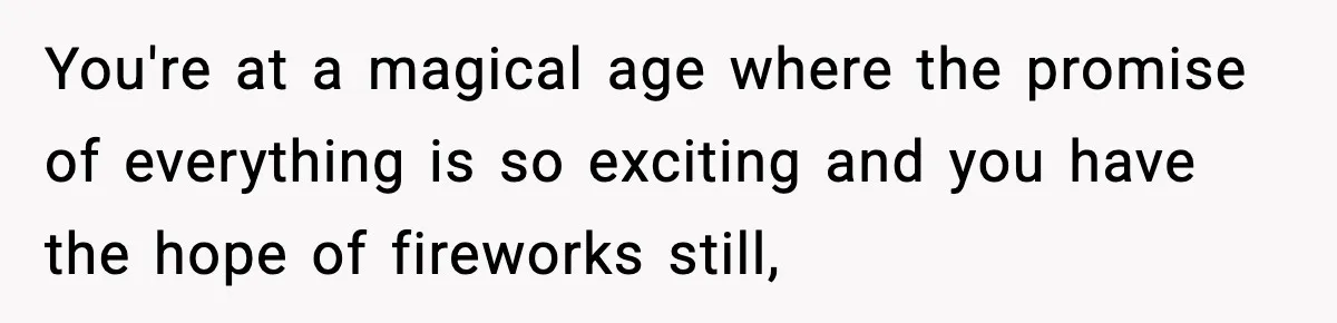 You're at a magical age where the promise of everything is so exciting and you have the hope of fireworks still,