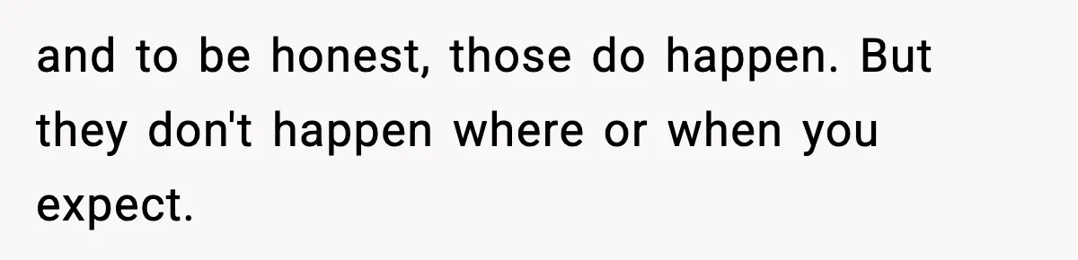 and to be honest, those do happen. But they don't happen where or when you expect.