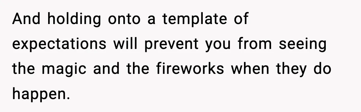 And holding onto a template of expectations will prevent you from seeing the magic and the fireworks when they do happen.