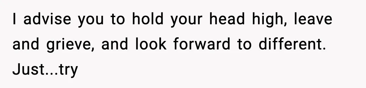 I advise you to hold your head high, leave and grieve, and look forward to different. Just...try