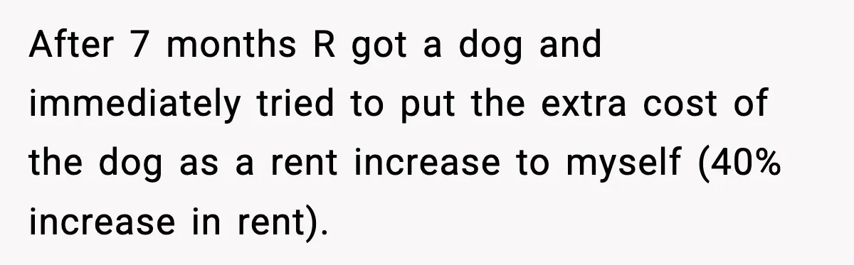 After 7 months R got a dog and immediately tried to put the extra cost of the dog as a rent increase to myself (40% increase in rent).