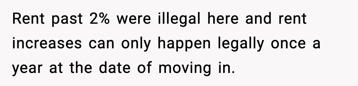 Rent past 2% were illegal here and rent increases can only happen legally once a year at the date of moving in.