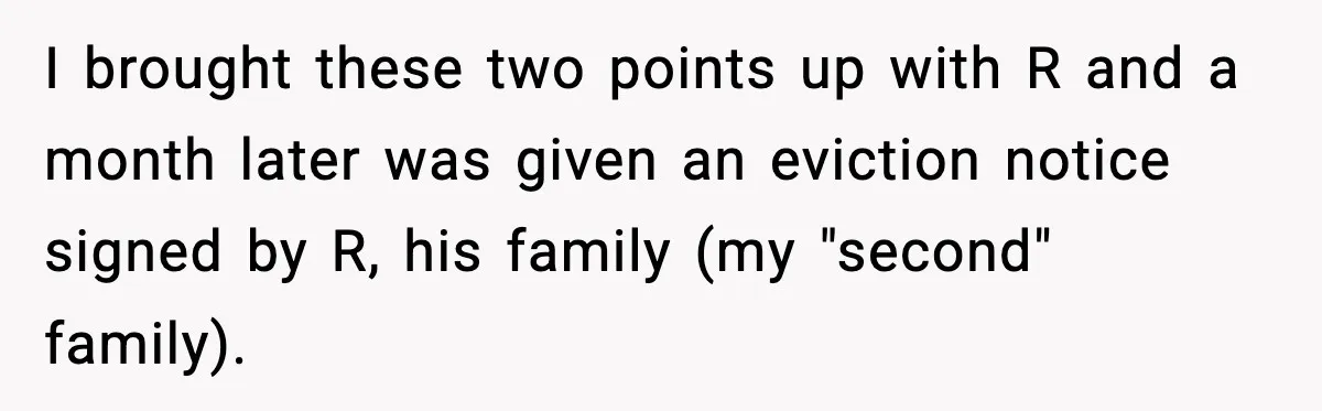 I brought these two points up with R and a month later was given an eviction notice signed by R, his family (my "second" family).