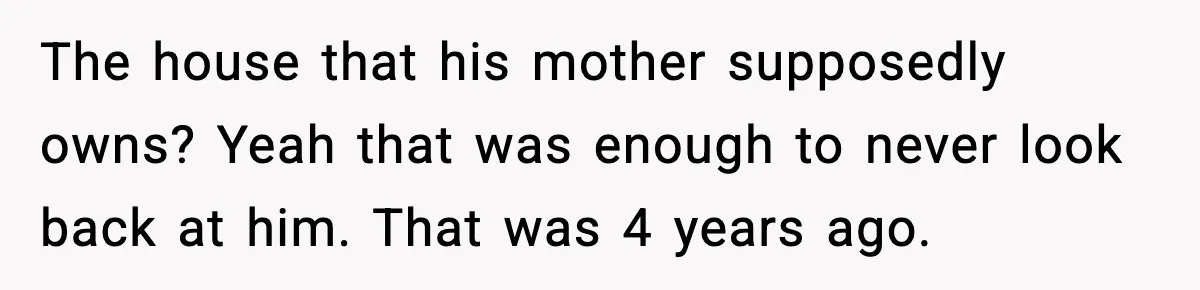 The house that his mother supposedly owns? Yeah that was enough to never look back at him. That was 4 years ago.