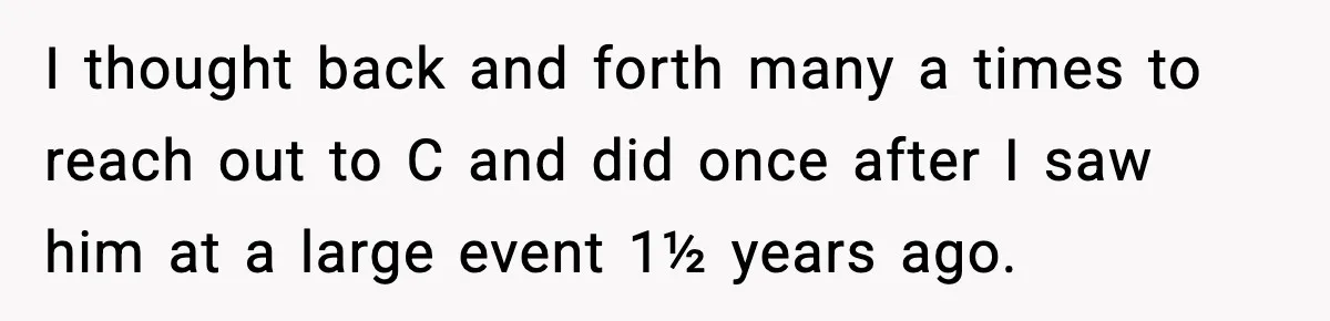 I thought back and forth many a times to reach out to C and did once after I saw him at a large event 1½ years ago.